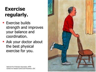 Exercise regularly. Exercise builds strength and improves your balance and coordination.  Ask your doctor about the best physical exercise for you. 