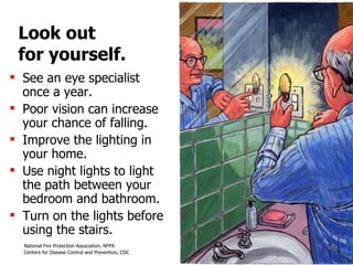 Look out  for yourself. See an eye specialist  once a year.  Poor vision can increase your chance of falling.  Improve the lighting in your home.  Use night lights to light  the path between your bedroom and bathroom.  Turn on the lights before using the stairs. 