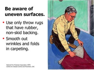 Be aware of uneven surfaces. Use only throw rugs that have rubber, non-skid backing.  Smooth out wrinkles and folds in carpeting. 