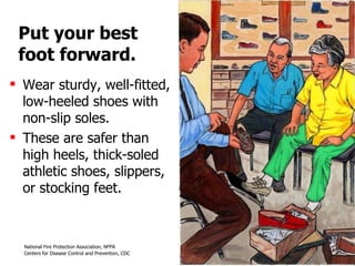 Put your best foot forward. Wear sturdy, well-fitted, low-heeled shoes with non-slip soles.  These are safer than high heels, thick-soled athletic shoes, slippers, or stocking feet. 