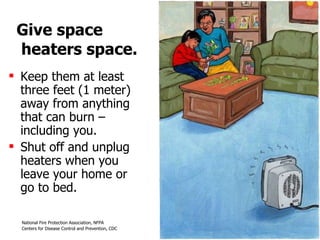 Give space  heaters space. Keep them at least three feet (1 meter) away from anything that can burn – including you.  Shut off and unplug heaters when you leave your home or  go to bed. 