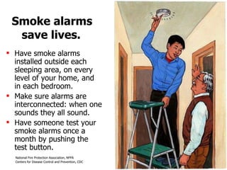 Smoke alarms  save lives. Have smoke alarms installed outside each sleeping area, on every level of your home, and  in each bedroom.  Make sure alarms are interconnected: when one sounds they all sound.  Have someone test your smoke alarms once a month by pushing the  test button.  
