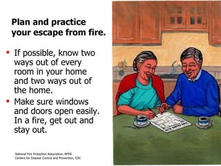 Plan and practice  your escape from fire. If possible, know two ways out of every room in your home and two ways out of the home.  Make sure windows and doors open easily. In a fire, get out and stay out. 
