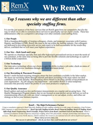 Why RemX?
        Top 5 reasons why we are different than other
                   specialty staffing firms.
   It is not the just nuances of the basic services that set RemX apart from our competitors, but also the
   way in which we’re able to customize those services to specifically suit our client’s needs. These key
   differentiators offer us a competitive advantage over other similarly-sized staffing firms:

   1. Our People
   With a founding philosophy of treating colleagues, clients, and temporary associates with Courtesy,
   Dignity, and Respect (CDR), RemX has risen to the top within the staffing industry. Our colleagues
   are dedicated to providing extra-mile service and expect to be held accountable for the results they
   deliver, confident that we will meet your highest expectation.

   2. Our Size – Both Small and Large
   We operate as a boutique specialty firm and offer high-touch personalized service to meet the needs of
   our customers, at the same time as being able to provide flexible solutions and technology as a part of
   a billion dollar corporation.

   3. Our Technology
   Our innovative technology allows our clients to gain the ability to place a job order, check on status of
   open orders, and review candidates through our client web-based portal.

   4. Our Recruiting & Placement Processes
   RemX’s multi-faceted recruiting strategies attract the best candidates available in the labor market.
   We focus our recruiting efforts through referrals and direct recruiting in the areas where our ideal
   candidates live, work and play. Benchmarking allows RemX to develop a profile of top producers in
   your organization – by job category and department – and enables RemX to select temporary
   associates that precisely match the profile of your most productive employees.

   5. Our Quality Assurance
   RemX gathers and analyzes key performance measurements on a regular and on-going basis. Our
   Quality Management Program ensures that we are focused on near-perfect service delivery as well as
   communicating effectively with our client’s management so we can adjust, evolve, and refine our
   strategy as fast as your business requires.


                                      RemX – The High Performance Partner
 Using a consultative approach, RemX Specialty Staffing provides staffing solutions to a wide range of companies, from Fortune
1000 companies to mid-sized businesses. RemX Specialty Staffing includes RemX Financial Staffing, RemX IT Staffing, RemX
  OfficeStaff, RemX Engineering, RemX Scientific, Project Solvers from RemX, and RemX Search and Placement. RemX’s
   customized solutions include temporary and project staffing, direct hire placements, strategic partnerships and outsourcing
 services. With offices across North America, RemX combines the resources of a national network with in-depth local expertise.
                                               Please visit us at www.remx.com.
                    Our success is referral-based – who do you know that could benefit from our services?
 