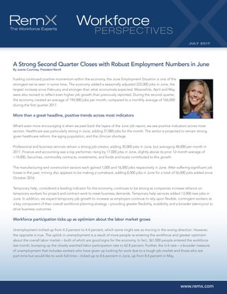 A Strong Second Quarter Closes with Robust Employment Numbers in June
By Joanie Courtney, President RemX
Fueling continued positive momentum within the economy, the June Employment Situation is one of the
strongest we’ve seen in some time. The economy added a seasonally adjusted 222,000 jobs in June, the
largest increase since February and stronger than what economists expected. Meanwhile, April and May
were also revised to reflect even higher job growth than previously reported. During the second quarter,
the economy created an average of 194,000 jobs per month, compared to a monthly average of 166,000
during the first quarter 2017.
More than a great headline, positive trends across most indicators
What’s even more encouraging is when we peel back the layers of the June job report, we see positive indicators across most
sectors. Healthcare was particularly strong in June, adding 37,000 jobs for the month. The sector is projected to remain strong,
given healthcare reform, the aging population, and the clinician shortage.
Professional and business services remain a strong job-creator, adding 35,000 jobs in June, but averaging 48,000 per month in
2017. Finance and accounting was a top performer, rising by 17,000 jobs in June, slightly above its prior 12-month average of
+14,000. Securities, commodity contracts, investments, and funds and trusts contributed to this growth.
The manufacturing and construction sectors each gained 1,000 and 16,000 jobs respectively in June. After suffering significant job
losses in the past, mining also appears to be making a comeback, adding 8,000 jobs in June for a total of 56,000 jobs added since
October 2016.
Temporary help, considered a leading indicator for the economy, continues to be strong as companies increase reliance on
temporary workers for project and contract work to meet business demands. Temporary help services added 13,000 new jobs in
June. In addition, we expect temporary job growth to increase as employers continue to rely upon flexible, contingent workers as
a key component of their overall workforce planning strategy – providing greater flexibility, scalability and a broader talent pool to
drive business outcomes.
Workforce participation ticks up as optimism about the labor market grows
Unemployment inched up from 4.3 percent to 4.4 percent, which some might see as moving in the wrong direction. However,
the opposite is true. The uptick in unemployment is a result of more people re-entering the workforce and greater optimism
about the overall labor market – both of which are good signs for the economy. In fact, 361,000 people entered the workforce
last month, bumping up the closely watched labor participation rate to 62.8 percent. Further, the U-6 rate – a broader measure
of unemployment that includes workers who have given up looking for work due to a tough job market and those who are
part-time but would like to work full-time – ticked up to 8.6 percent in June, up from 8.4 percent in May.
Workforce
PERSPECTIVES
JULY 2017
www.remx.com
 