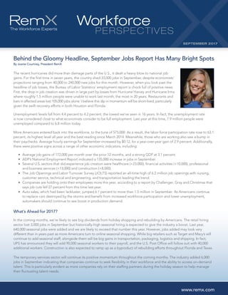 Behind the Gloomy Headline, September Jobs Report Has Many Bright Spots
By Joanie Courtney, President RemX
The recent hurricanes did more than damage parts of the U.S., it dealt a heavy blow to national job
gains. For the first time in seven years, the country shed 33,000 jobs in September, despite economists’
projections ranging from 40,000 to 240,000 new jobs for this month. However, when you look past the
headline of job losses, the Bureau of Labor Statistics’ employment report is chock full of positive news.
First, the drop in job creation was driven in large part by losses from Hurricane Harvey and Hurricane Irma
where roughly 1.5 million people were unable to work last month, the most in 20 years. Restaurants and
bars in affected areas lost 105,000 jobs alone. I believe this dip in momentum will be short-lived, particularly
given the swift recovery efforts in both Houston and Florida.
Unemployment levels fall from 4.4 percent to 4.2 percent, the lowest we’ve seen in 16 years. In fact, the unemployment rate
is now considered close to what economists consider to be full employment. Last year at this time, 7.9 million people were
unemployed compared to 6.8 million today.
More Americans entered back into the workforce, to the tune of 575,000. As a result, the labor force participation rate rose to 63.1
percent, its highest level all year and the best reading since March 2014. Meanwhile, those who are working also saw a bump in
their paychecks. Average hourly earnings for September increased by $0.12, for a year-over-year gain of 2.9 percent. Additionally,
there were positive signs across a range of other economic indicators, including:	
•	 Average job gains of 172,000 per month over the prior 12 months, and a strong GDP at 3.1 percent.	
•	 ADP’s National Employment Report indicated a 135,000 increase in jobs in September.	
•					 Several U.S. sectors that did experience job creation were healthcare (+23,000), financial activities (+10,000), professional
and business services (+13,000) and construction (+8,000).	
•					 The Job Openings and Labor Turnover Survey (JOLTS) reported an all-time high of 6.2 million job openings with nursing,
customer service, technical and engineering, and transportation leading the trend.	
•					 Companies are holding onto their employees more this year, according to a report by Challenger, Gray and Christmas that
says job cuts fell 27 percent from this time last year.	
•									 Auto sales, which had been lackluster, jumped 6.1 percent to more than 1.5 million in September. As Americans continue
to replace cars destroyed by the storms and benefit from increased workforce participation and lower unemployment,
automakers should continue to see boost in production demand.
What’s Ahead for 2017?
In the coming months, we’re likely to see big dividends from holiday shopping and rebuilding by Americans. The retail hiring
sector lost 3,000 jobs in September but historically-high seasonal hiring is expected to give the industry a boost. Last year,
640,000 seasonal jobs were added and we are likely to exceed that number this year. However, jobs added may look very
different than in years past as more Americans turn to online seasonal shopping. While big retailers such as Target and Macy’s will
continue to add seasonal staff, alongside them will be big gains in transportation, packaging, logistics and shipping. In fact,
UPS has announced they will add 90,000 seasonal workers to their payroll, and the U.S. Post Office will follow suit with 40,000
additional workers. Construction is also expected to ramp up as a byproduct of rebuilding efforts throughout Florida and Texas.
The temporary services sector will continue its positive momentum throughout the coming months. The industry added 6,000
jobs in September indicating that companies continue to seek flexibility in their workforce and the ability to access on-demand
talent. This is particularly evident as more companies rely on their staffing partners during the holiday season to help manage
their fluctuating talent needs.
Workforce
PERSPECTIVES
SEPTEMBER 2017
www.remx.com
 
