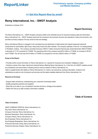 Find Industry reports, Company profiles
ReportLinker                                                                      and Market Statistics



                                           >> Get this Report Now by email!

Remy International, Inc. - SWOT Analysis
Published on October 2010

                                                                                                            Report Summary

The Remy International, Inc. - SWOT Analysis company profile is the essential source for top-level company data and information.
Remy International, Inc. - SWOT Analysis examines the company's key business structure and operations, history and products, and
provides summary analysis of its key revenue lines and strategy.


Remy International (Remy) is engaged in the manufacturing and distribution of aftermarket and original equipment electrical
components for automobiles, light trucks, heavy-duty trucks and other vehicles. The company operates in the US. It is headquartered
in Pendleton, Indiana. The company recorded revenues of $910.7 million during the financial year ended December 2009 (FY2009),
a decrease of 17.3% compared to FY2008. The operating profit of the company was $76.6 million in FY2009, an increase of 38.9%
over FY2008. The net loss was $14.8 million in FY2009, as compared to net loss of $28.9 million in FY2008.


Scope of the Report


- Provides all the crucial information on Remy International, Inc. required for business and competitor intelligence needs
- Contains a study of the major internal and external factors affecting Remy International, Inc. in the form of a SWOT analysis as well
as a breakdown and examination of leading product revenue streams of Remy International, Inc.
-Data is supplemented with details on Remy International, Inc. history, key executives, business description, locations and
subsidiaries as well as a list of products and services and the latest available statement from Remy International, Inc.


Reasons to Purchase


- Support sales activities by understanding your customers' businesses better
- Qualify prospective partners and suppliers
- Keep fully up to date on your competitors' business structure, strategy and prospects
- Obtain the most up to date company information available




                                                                                                             Table of Content

Table of Contents:


SWOT COMPANY PROFILE: Remy International, Inc.
Key Facts: Remy International, Inc.
Company Overview: Remy International, Inc.
Business Description: Remy International, Inc.
Company History: Remy International, Inc.
Key Employees: Remy International, Inc.
Key Employee Biographies: Remy International, Inc.
Products & Services Listing: Remy International, Inc.
Products & Services Analysis: Remy International, Inc.



Remy International, Inc. - SWOT Analysis                                                                                       Page 1/4
 
