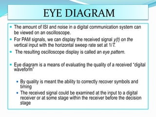 EYE DIAGRAM
 The amount of ISI and noise in a digital communication system can
be viewed on an oscilloscope.
 For PAM signals, we can display the received signal y(t) on the
vertical input with the horizontal sweep rate set at 1/T.
 The resulting oscilloscope display is called an eye pattern.
 Eye diagram is a means of evaluating the quality of a received “digital
waveform”
 By quality is meant the ability to correctly recover symbols and
timing
 The received signal could be examined at the input to a digital
receiver or at some stage within the receiver before the decision
stage
 