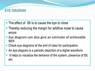  The effect of ISI is to cause the eye to close
 Thereby reducing the margin for additive noise to cause
errors
 Eye diagram can also give an estimate of achievable
BER
 Check eye diagrams at the end of class for participation
 An eye diagram is a periodic depiction of a digital waveform.
 It helps to visualize the behavior of the system, presence of ISI,
etc.
EYE DIAGRAM
 