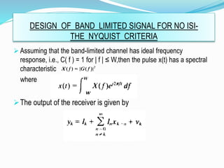 DESIGN OF BAND LIMITED SIGNAL FOR NO ISI-
THE NYQUIST CRITERIA
 Assuming that the band-limited channel has ideal frequency
response, i.e., C( f ) = 1 for | f | ≤ W,then the pulse x(t) has a spectral
characteristic
where
The output of the receiver is given by
 