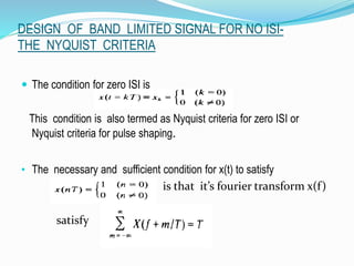 DESIGN OF BAND LIMITED SIGNAL FOR NO ISI-
THE NYQUIST CRITERIA
 The condition for zero ISI is
This condition is also termed as Nyquist criteria for zero ISI or
Nyquist criteria for pulse shaping.
• The necessary and sufficient condition for x(t) to satisfy
is that it’s fourier transform x(f)
satisfy
 