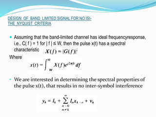 DESIGN OF BAND LIMITED SIGNAL FOR NO ISI-
THE NYQUIST CRITERIA
 Assuming that the band-limited channel has ideal frequencyresponse,
i.e., C( f ) = 1 for | f | ≤ W, then the pulse x(t) has a spectral
characteristic
Where
• We are interested in determining the spectral properties of
the pulse x(t), that results in no inter-symbol interference
 
