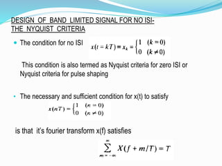 DESIGN OF BAND LIMITED SIGNAL FOR NO ISI-
THE NYQUIST CRITERIA
 The condition for no ISI
This condition is also termed as Nyquist criteria for zero ISI or
Nyquist criteria for pulse shaping
• The necessary and sufficient condition for x(t) to satisfy
is that it’s fourier transform x(f) satisfies
 