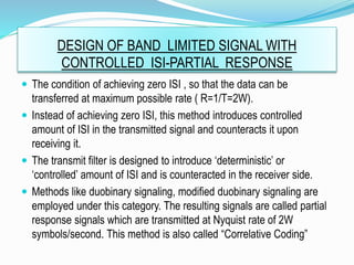 DESIGN OF BAND LIMITED SIGNAL WITH
CONTROLLED ISI-PARTIAL RESPONSE
 The condition of achieving zero ISI , so that the data can be
transferred at maximum possible rate ( R=1/T=2W).
 Instead of achieving zero ISI, this method introduces controlled
amount of ISI in the transmitted signal and counteracts it upon
receiving it.
 The transmit filter is designed to introduce ‘deterministic’ or
‘controlled’ amount of ISI and is counteracted in the receiver side.
 Methods like duobinary signaling, modified duobinary signaling are
employed under this category. The resulting signals are called partial
response signals which are transmitted at Nyquist rate of 2W
symbols/second. This method is also called “Correlative Coding”
 