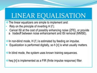 LINEAR EQUALISATION
The linear equalizers are simple to implement and:
• Rely on the principle of inverting H (f ).
• Cancel ISI at the cost of possibly enhancing noise (ZFE), or provide
a tradeoff between noise enhancement and ISI removal (MMSE).
In non-blind mode, H (f ) is estimated by feeding an impulse.
 Equalization is performed digitally, so h [n] is what usually matters.
In blind mode, the system uses known training sequences.
heq [n] is implemented as a FIR (finite impulse response) filter.
 