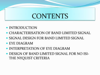 CONTENTS
 INTRODUCTION
 CHARACTERISATION OF BAND LIMITED SIGNAL
 SIGNAL DESIGN FOR BAND LIMITED SIGNAL
 EYE DIAGRAM
 INTERPRETATION OF EYE DIAGRAM
 DESIGN OF BAND LIMITED SIGNAL FOR NO ISI-
THE NYQUIST CRITERIA
 