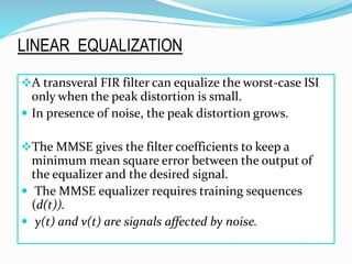 A transveral FIR filter can equalize the worst-case ISI
only when the peak distortion is small.
 In presence of noise, the peak distortion grows.
The MMSE gives the filter coefficients to keep a
minimum mean square error between the output of
the equalizer and the desired signal.
 The MMSE equalizer requires training sequences
(d(t)).
 y(t) and v(t) are signals affected by noise.
LINEAR EQUALIZATION
 