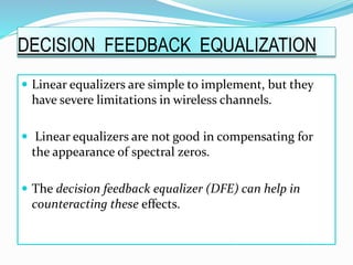 Linear equalizers are simple to implement, but they
have severe limitations in wireless channels.
 Linear equalizers are not good in compensating for
the appearance of spectral zeros.
 The decision feedback equalizer (DFE) can help in
counteracting these effects.
DECISION FEEDBACK EQUALIZATION
 