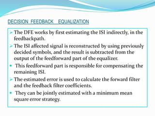  The DFE works by first estimating the ISI indirectly, in the
feedbackpath.
 The ISI affected signal is reconstructed by using previously
decided symbols, and the result is subtracted from the
output of the feedforward part of the equalizer.
 This feedforward part is responsible for compensating the
remaining ISI.
 The estimated error is used to calculate the forward filter
and the feedback filter coefficients.
 They can be jointly estimated with a minimum mean
square error strategy.
DECISION FEEDBACK EQUALIZATION
 