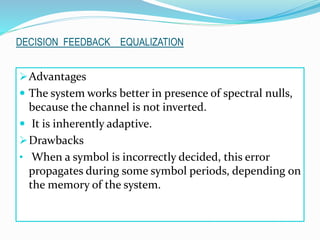 Advantages
 The system works better in presence of spectral nulls,
because the channel is not inverted.
 It is inherently adaptive.
Drawbacks
• When a symbol is incorrectly decided, this error
propagates during some symbol periods, depending on
the memory of the system.
DECISION FEEDBACK EQUALIZATION
 