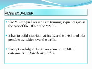 MLSE EQUALIZER
 The MLSE equalizer requires training sequences, as in
the case of the DFE or the MMSE.
 It has to build metrics that indicate the likelihood of a
possible transition over the trellis.
 The optimal algorithm to implement the MLSE
criterion is the Viterbi algorithm.
 