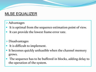  Advantages
 It is optimal from the sequence estimation point of view.
 It can provide the lowest frame error rate.
 Disadvantages
 It is difficult to implement.
 It becomes quickly unfeasible when the channel memory
grows.
 The sequence has to be buffered in blocks, adding delay to
the operation of the system.
MLSE EQUALIZER
 