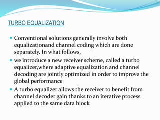 TURBO EQUALIZATION
 Conventional solutions generally involve both
equalizationand channel coding which are done
separately. In what follows,
 we introduce a new receiver scheme, called a turbo
equalizer,where adaptive equalization and channel
decoding are jointly optimized in order to improve the
global performance
 A turbo equalizer allows the receiver to benefit from
channel decoder gain thanks to an iterative process
applied to the same data block
 