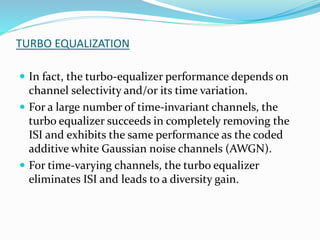 TURBO EQUALIZATION
 In fact, the turbo-equalizer performance depends on
channel selectivity and/or its time variation.
 For a large number of time-invariant channels, the
turbo equalizer succeeds in completely removing the
ISI and exhibits the same performance as the coded
additive white Gaussian noise channels (AWGN).
 For time-varying channels, the turbo equalizer
eliminates ISI and leads to a diversity gain.
 