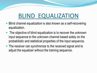 BLIND EQUALIZATION
 Blind channel equalization is also known as a self-recovering
equalization.
 The objective of blind equalization is to recover the unknown
input sequence to the unknown channel based solely on the
probabilistic and statistical properties of the input sequence.
 The receiver can synchronize to the received signal and to
adjust the equalizer without the training sequence.
 