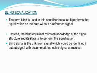 BLIND EQUALIZATION
• The term blind is used in this equalizer because it performs the
equalization on the data without a reference signal
• Instead, the blind equalizer relies on knowledge of the signal
structure and its statistic to perform the equalization.
 Blind signal is the unknown signal which would be identified in
output signal with accommodated noise signal at receiver.
 