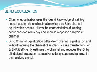 BLIND EQUALIZATION
• Channel equalization uses the idea & knowledge of training
sequences for channel estimation where as Blind channel
equalization doesn’t utilizes the characteristics of training
sequences for frequency and impulse response analysis of
channel.
• Blind Channel Equalization differs from channel equalization and
without knowing the channel characteristics like transfer function
& SNR it efficiently estimate the channel and reduces the ISI by
blind signal separation at receiver side by suppressing noise in
the received signal.
 