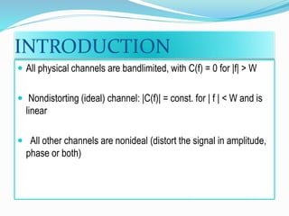 INTRODUCTION
 All physical channels are bandlimited, with C(f) = 0 for |f| > W
 Nondistorting (ideal) channel: |C(f)| = const. for | f | < W and is
linear
 All other channels are nonideal (distort the signal in amplitude,
phase or both)
 