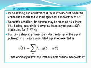INTRODUCTION
Pulse shaping and equalization is taken into account when the
channel is bandlimited to some specified bandwidth of W Hz
Under this condition, the channel may be modeled as a linear
filter having an equivalent low pass frequency response C(f),
that is zero for lfl >W Hz
 For pulse shaping process, consider the design of the signal
pulse g(t) in a linearly modulated signal represented as
that efficiently utilizes the total available channel bandwidth W
 
