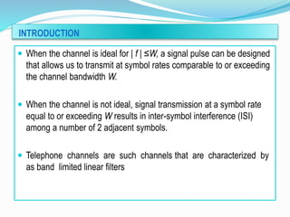 INTRODUCTION
 When the channel is ideal for | f | ≤W, a signal pulse can be designed
that allows us to transmit at symbol rates comparable to or exceeding
the channel bandwidth W.
 When the channel is not ideal, signal transmission at a symbol rate
equal to or exceeding W results in inter-symbol interference (ISI)
among a number of 2 adjacent symbols.
 Telephone channels are such channels that are characterized by
as band limited linear filters
 