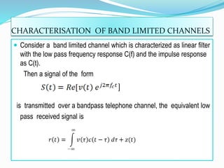 CHARACTERISATION OF BAND LIMITED CHANNELS
 Consider a band limited channel which is characterized as linear filter
with the low pass frequency response C(f) and the impulse response
as C(t).
Then a signal of the form
]
is transmitted over a bandpass telephone channel, the equivalent low
pass received signal is
 