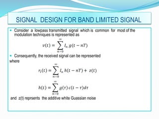 SIGNAL DESIGN FOR BAND LIMITED SIGNAL
 Consider a lowpass transmitted signal which is common for most of the
modulation techniques is represented as
 Consequently, the received signal can be represented
where
and z(t) reprsents the additive white Guassian noise
 
