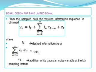 SIGNAL DESIGN FOR BAND LIMITED SIGNAL
 From the sampled data the required information sequence is
obtained is given by
where
 desired information signal

ISI
additive white gaussian noise variable at the kth
sampling instant
 