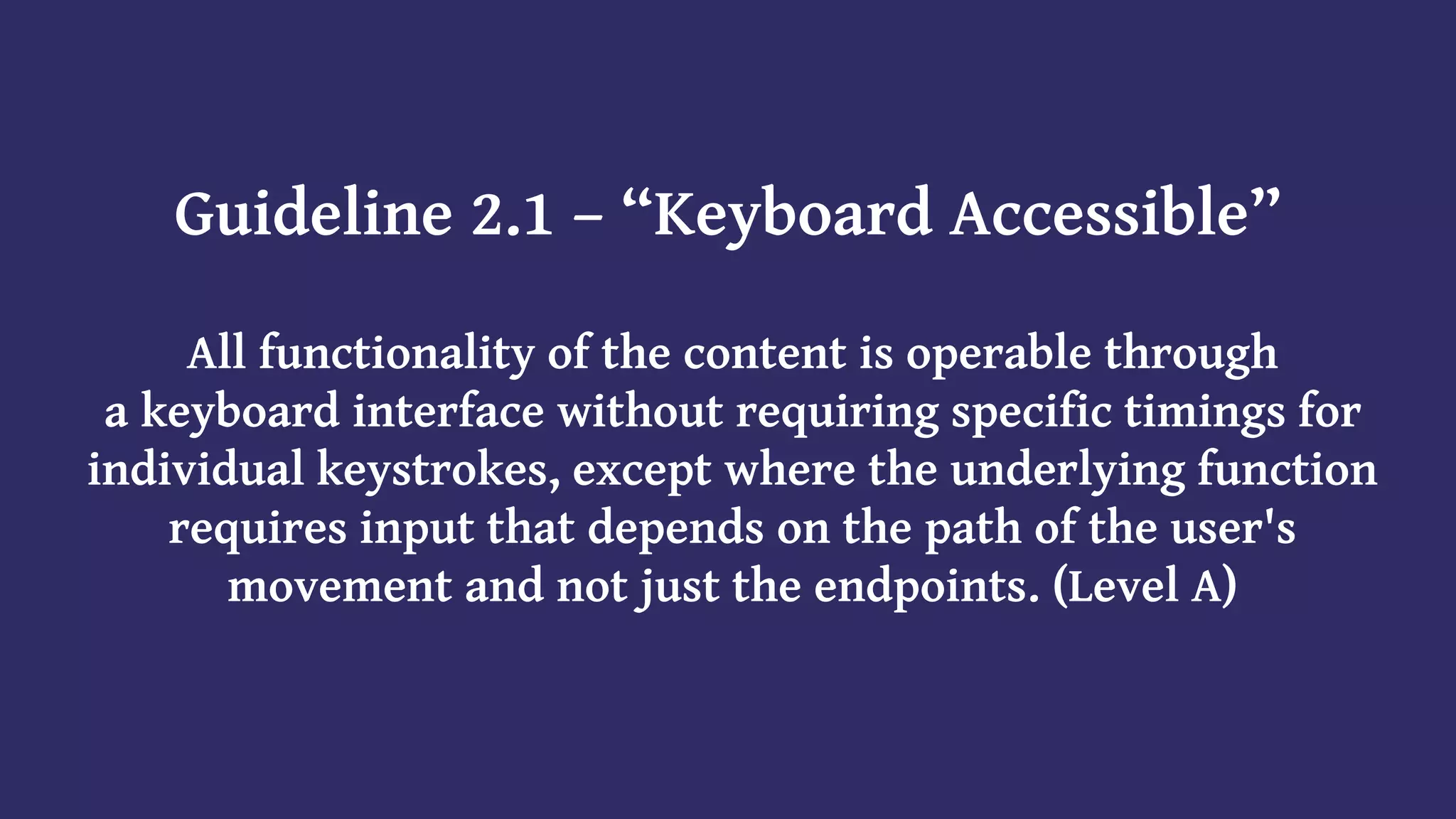 Guideline 2.1 – “Keyboard Accessible”
All functionality of the content is operable through
a keyboard interface without requiring specific timings for
individual keystrokes, except where the underlying function
requires input that depends on the path of the user's
movement and not just the endpoints. (Level A)
 