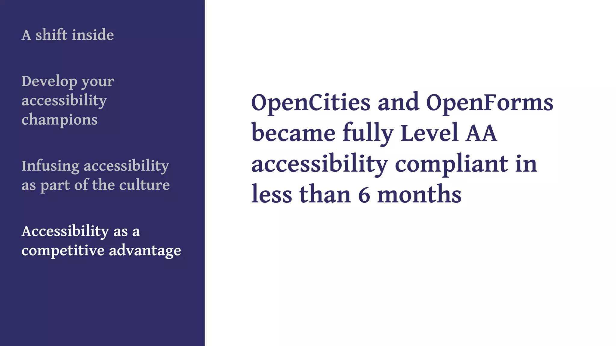A shift inside
Develop your
accessibility
champions
Infusing accessibility
as part of the culture
Accessibility as a
competitive advantage
OpenCities and OpenForms
became fully Level AA
accessibility compliant in
less than 6 months
 