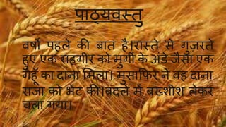 िाठ्यवस्तु 
वषों ि ले की बात ै।रास्तेसेगुज़रते 
ुए एक रा गीर को मुगी के अिंडे ैसा एक 
गे ाँका दाना ममला। मुसाफिर नेव दाना 
रा ा को भेंट की।बदलेमेंबख्शीश लेकर 
चला गया। 
 