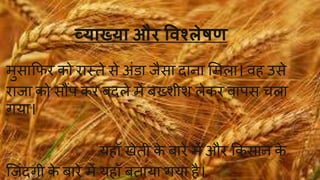 व्याख्या और विश्लेषण 
मुसाफिर को रास्तेसेअिंडा ैसा दाना ममला। व उसे 
रा ा को सौंि कर बदलेमेंबख्शीश लेकर वािस चला 
गया। 
य ॉ खेती के बारेमेंऔर फकसान के 
जज़िंदगी के बारेमेंय ॉ बताया गया ै। 
 
