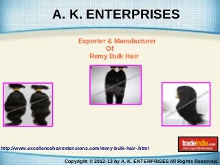 A. K. ENTERPRISES
Exporter & Manufacturer
Of
Remy Bulk Hair

http://www.excellencehairextensions.com/remy-bulk-hair-.html
Copyright © 2012-13 by A. K. ENTERPRISES All Rights Reserved.

 