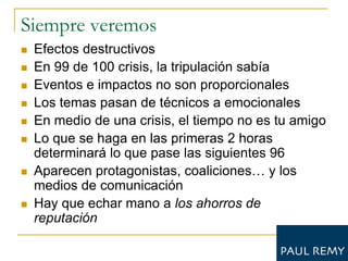 Siempre veremos
   Efectos destructivos
   En 99 de 100 crisis, la tripulación sabía
   Eventos e impactos no son proporcionales
   Los temas pasan de técnicos a emocionales
   En medio de una crisis, el tiempo no es tu amigo
   Lo que se haga en las primeras 2 horas
    determinará lo que pase las siguientes 96
   Aparecen protagonistas, coaliciones… y los
    medios de comunicación
   Hay que echar mano a los ahorros de
    reputación
 