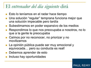 El entrenador del día siguiente dirá
   Esto lo teníamos en el radar hace tiempo
   Una solución “regular” temprana funciona mejor que
    una solución impecable pero tardía
   Subestimamos en poder expansivo de los medios
   Respondimos lo que nos preocupaba a nosotros, no lo
    que a la gente le preocupaba
   Caímos por no reconocer, no priorizar y no
    movilizarnos
   La opinión pública puede ser muy emocional y
    equivocada… pero su conducta es real!
   Debemos aprender de esto
   Incluso hay oportunidades
 