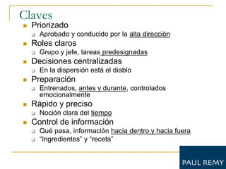 Claves
   Priorizado
       Aprobado y conducido por la alta dirección
   Roles claros
       Grupo y jefe, tareas predesignadas
   Decisiones centralizadas
       En la dispersión está el diablo
   Preparación
       Entrenados, antes y durante, controlados
        emocionalmente
   Rápido y preciso
       Noción clara del tiempo
   Control de información
       Qué pasa, información hacia dentro y hacia fuera
       “Ingredientes” y “receta”
 