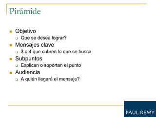 Pirámide

   Objetivo
       Que se desea lograr?
   Mensajes clave
       3 o 4 que cubren lo que se busca
   Subpuntos
       Explican o soportan el punto
   Audiencia
       A quién llegará el mensaje?
 