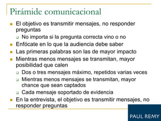 Pirámide comunicacional
   El objetivo es transmitir mensajes, no responder
    preguntas
     No importa si la pregunta correcta vino o no

   Enfócate en lo que la audiencia debe saber
   Las primeras palabras son las de mayor impacto
   Mientras menos mensajes se transmitan, mayor
    posibilidad que calen
     Dos o tres mensajes máximo, repetidos varias veces

     Mientras menos mensajes se transmitan, mayor
       chance que sean captados
     Cada mensaje soportado de evidencia

   En la entrevista, el objetivo es transmitir mensajes, no
    responder preguntas
 