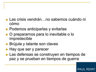    Las crisis vendrán…no sabemos cuándo ni
    cómo
   Podemos anticiparlas y evitarlas
   O prepararnos para lo inevitable o lo
    impredecible
   Brújula y talante son claves
   Hay que ser y parecer
   Las defensas se construyen en tiempos de
    paz y se prueban en tiempos de guerra
 