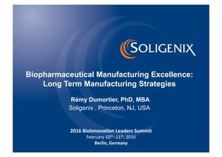 Biopharmaceutical Manufacturing Excellence:
Long Term Manufacturing Strategies
Rémy Dumortier, PhD, MBA
Soligenix , Princeton, NJ, USA
2016	
  BioInnova-on	
  Leaders	
  Summit	
  
February	
  10th	
  -­‐11th,	
  2016	
  
Berlin,	
  Germany	
  	
  	
  
 