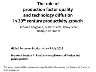The role of
production factor quality
and technology diffusion
in 20th century productivity growth
Antonin Bergeaud, Gilbert Cette, Remy Lecat
Banque de France
Global Forum on Productivity – 7 July 2016
Breakout Session A: Productivity spillovers, diffusion and
public policies
The views presented here do not necessarily reflect the ones of the Banque de France or
the Eurosystem
 